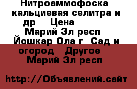 Нитроаммофоска, кальциевая селитра и др. › Цена ­ 24-48 - Марий Эл респ., Йошкар-Ола г. Сад и огород » Другое   . Марий Эл респ.